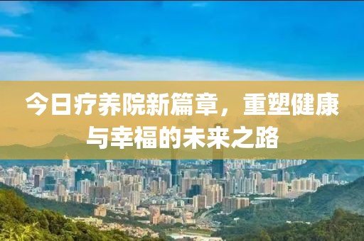 今日疗养院新篇章，重塑健康与幸福的未来之路