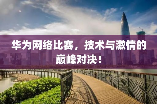 华为网络比赛，技术与激情的巅峰对决！
