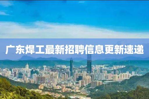 广东焊工最新招聘信息更新速递