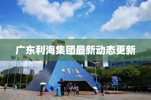 广东利海集团最新动态更新