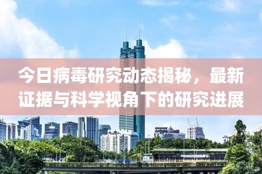 今日病毒研究动态揭秘，最新证据与科学视角下的研究进展