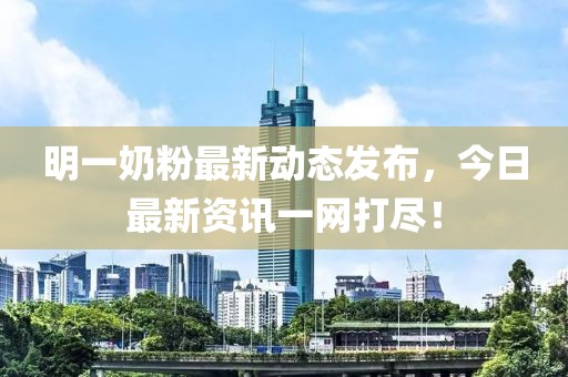 明一奶粉最新动态发布，今日最新资讯一网打尽！
