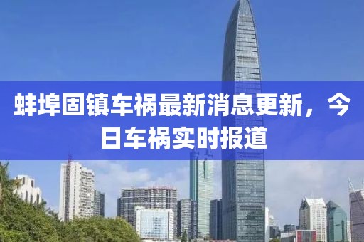 蚌埠固镇车祸最新消息更新，今日车祸实时报道