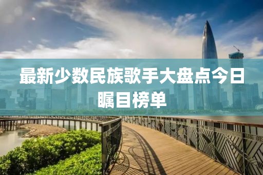 最新少数民族歌手大盘点今日瞩目榜单