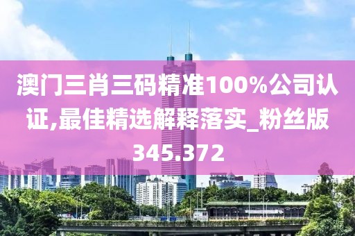 澳门三肖三码精准100%公司认证,最佳精选解释落实_粉丝版345.372