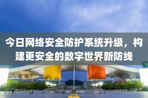 今日网络安全防护系统升级，构建更安全的数字世界新防线