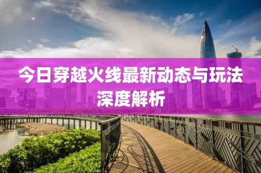 今日穿越火线最新动态与玩法深度解析