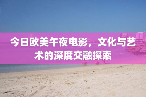 今日欧美午夜电影，文化与艺术的深度交融探索