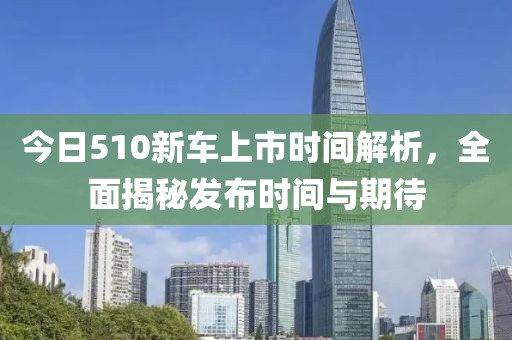 今日510新车上市时间解析，全面揭秘发布时间与期待