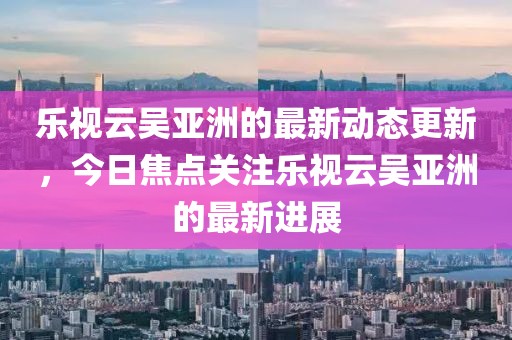 乐视云吴亚洲的最新动态更新，今日焦点关注乐视云吴亚洲的最新进展