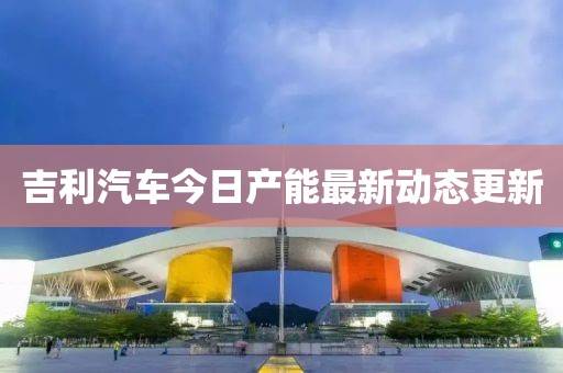 吉利汽车今日产能最新动态更新