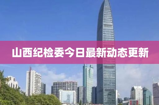 山西纪检委今日最新动态更新