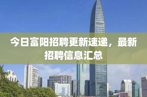 今日富阳招聘更新速递，最新招聘信息汇总