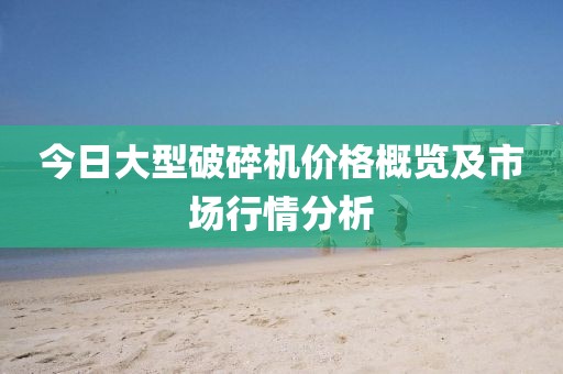 今日大型破碎机价格概览及市场行情分析
