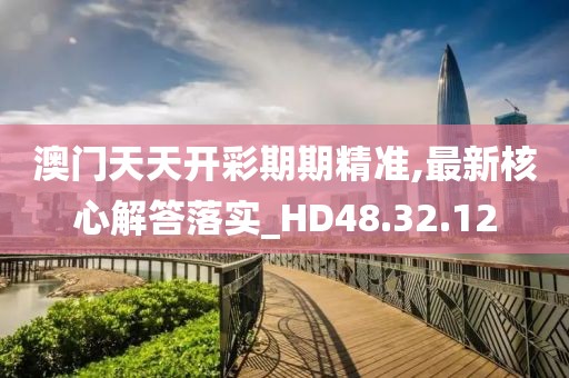 澳门天天开彩期期精准,最新核心解答落实_HD48.32.12