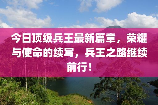 今日顶级兵王最新篇章，荣耀与使命的续写，兵王之路继续前行！