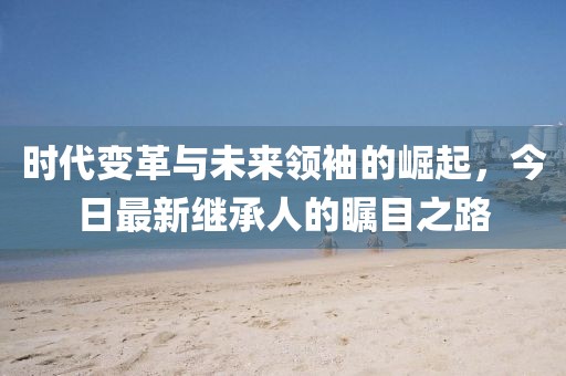 时代变革与未来领袖的崛起，今日最新继承人的瞩目之路