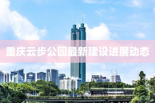 重庆云步公园最新建设进展动态