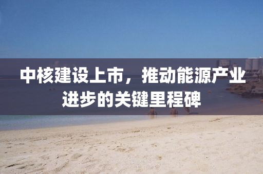 中核建设上市，推动能源产业进步的关键里程碑
