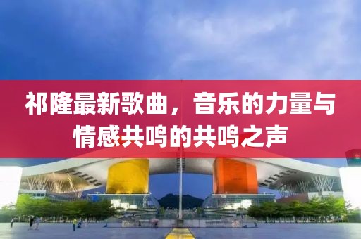 祁隆最新歌曲，音乐的力量与情感共鸣的共鸣之声