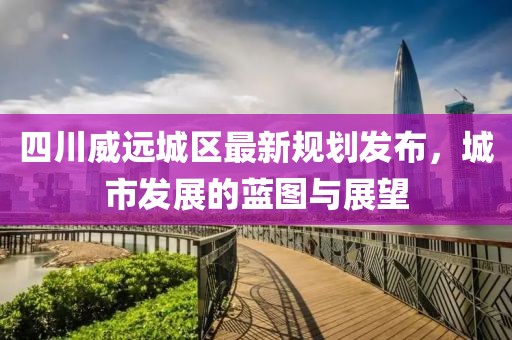 四川威远城区最新规划发布，城市发展的蓝图与展望
