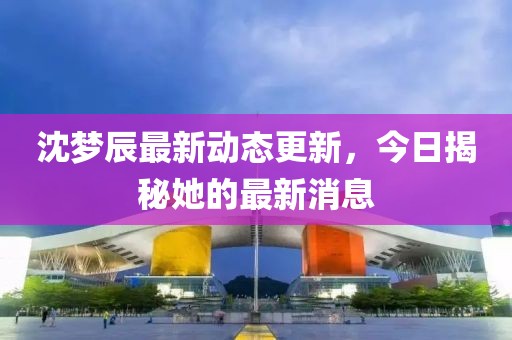 沈梦辰最新动态更新，今日揭秘她的最新消息