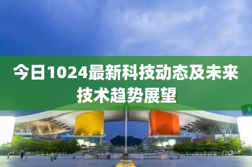 今日1024最新科技动态及未来技术趋势展望