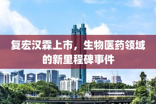 复宏汉霖上市，生物医药领域的新里程碑事件