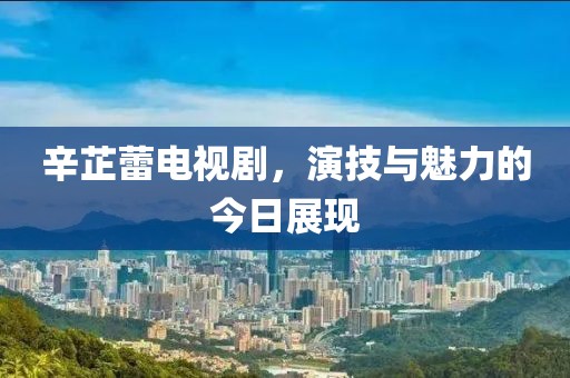 辛芷蕾电视剧，演技与魅力的今日展现