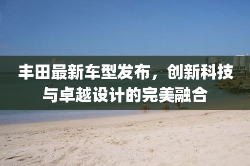 丰田最新车型发布，创新科技与卓越设计的完美融合