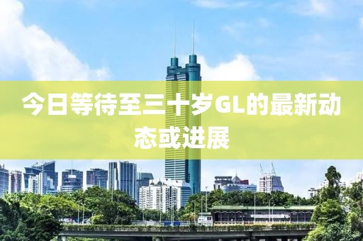 今日等待至三十岁GL的最新动态或进展