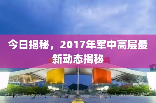 今日揭秘，2017年军中高层最新动态揭秘
