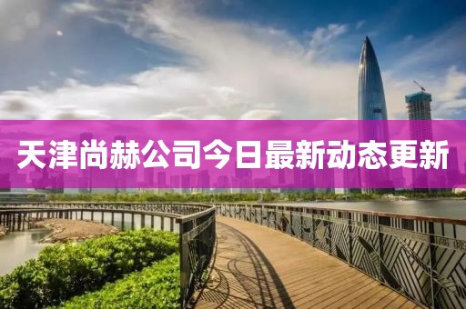 天津尚赫公司今日最新动态更新