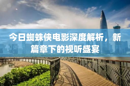 今日蜘蛛侠电影深度解析，新篇章下的视听盛宴