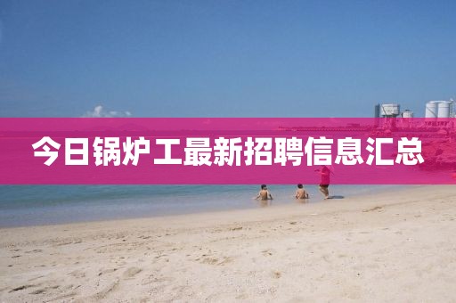 今日锅炉工最新招聘信息汇总
