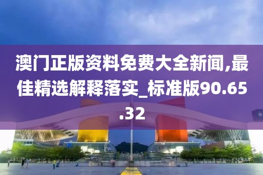 澳门正版资料免费大全新闻,最佳精选解释落实_标准版90.65.32