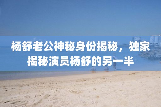 杨舒老公神秘身份揭秘，独家揭秘演员杨舒的另一半