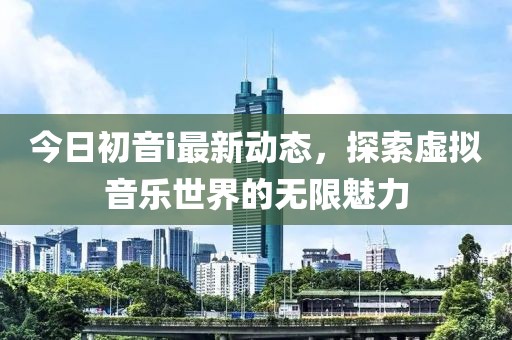 今日初音i最新动态，探索虚拟音乐世界的无限魅力