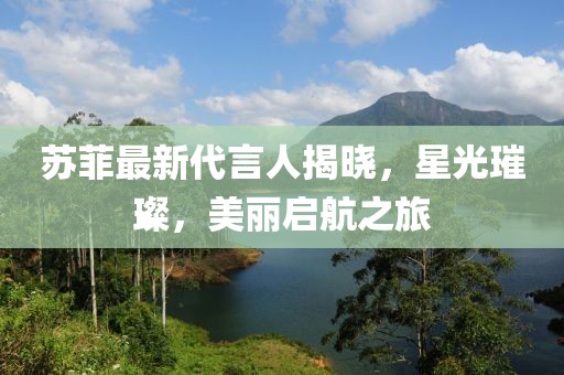 苏菲最新代言人揭晓，星光璀璨，美丽启航之旅