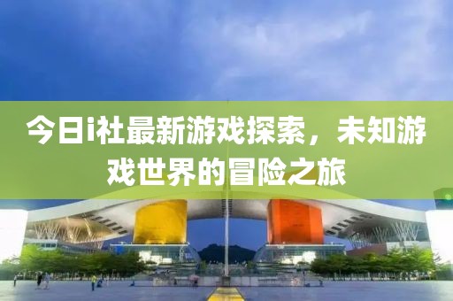 今日i社最新游戏探索，未知游戏世界的冒险之旅