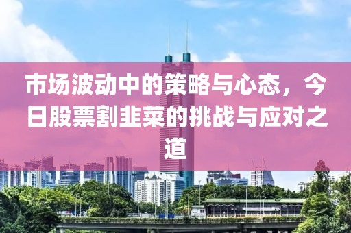 市场波动中的策略与心态，今日股票割韭菜的挑战与应对之道