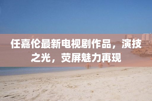 任嘉伦最新电视剧作品，演技之光，荧屏魅力再现