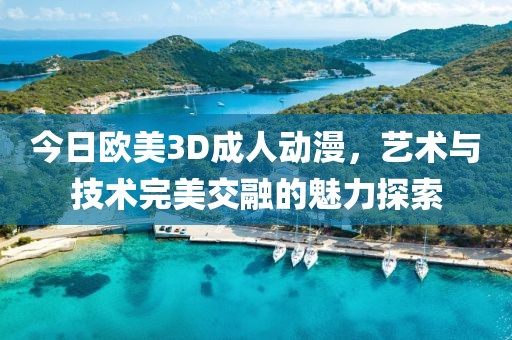 今日欧美3D成人动漫，艺术与技术完美交融的魅力探索