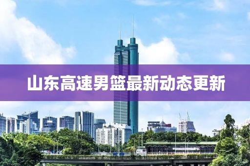 山东高速男篮最新动态更新