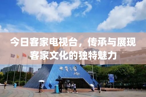 今日客家电视台，传承与展现客家文化的独特魅力
