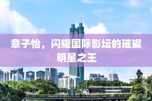 章子怡，闪耀国际影坛的璀璨明星之王