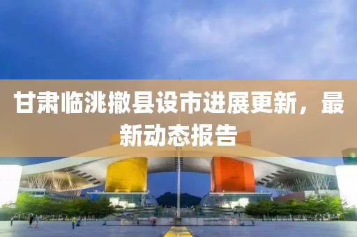 甘肃临洮撤县设市进展更新，最新动态报告