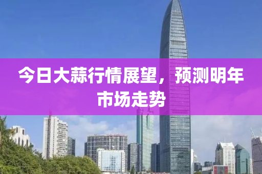 今日大蒜行情展望，预测明年市场走势