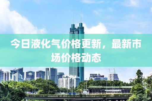 今日液化气价格更新，最新市场价格动态