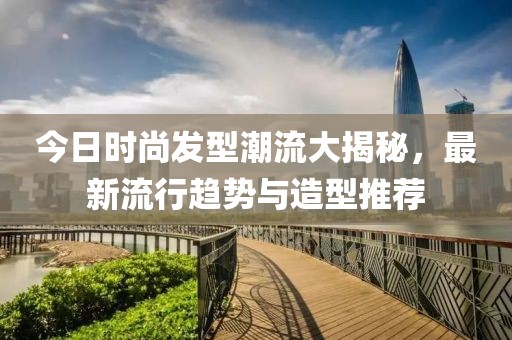 今日时尚发型潮流大揭秘，最新流行趋势与造型推荐